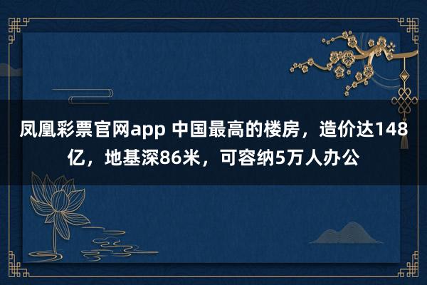 凤凰彩票官网app 中国最高的楼房，造价达148亿，地基深86米，可容纳5万人办公