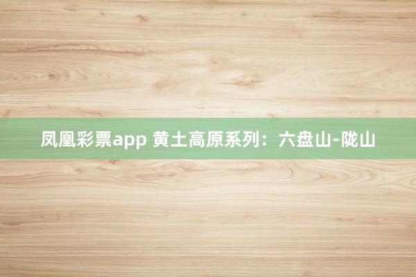 凤凰彩票app 黄土高原系列:六盘山-陇山