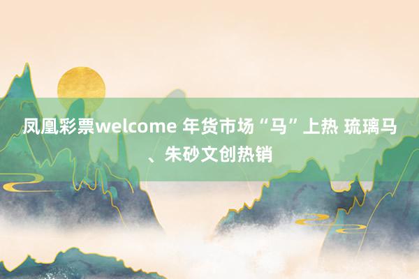 凤凰彩票welcome 年货市场“马”上热 琉璃马、朱砂文创热销