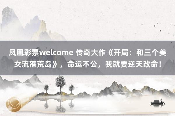 凤凰彩票welcome 传奇大作《开局：和三个美女流落荒岛》，命运不公，我就要逆天改命！