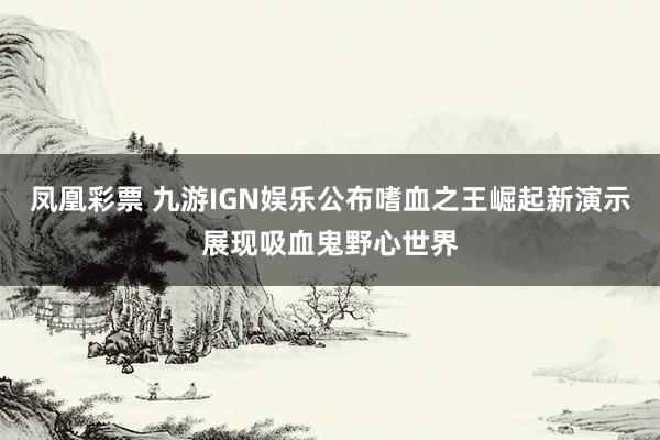 凤凰彩票 九游IGN娱乐公布嗜血之王崛起新演示展现吸血鬼野心世界