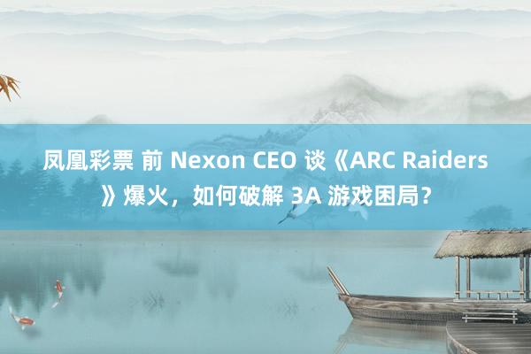 凤凰彩票 前 Nexon CEO 谈《ARC Raiders》爆火,如何破解 3A 游戏困局?