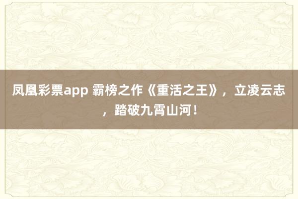 凤凰彩票app 霸榜之作《重活之王》,立凌云志,踏破九霄山河!