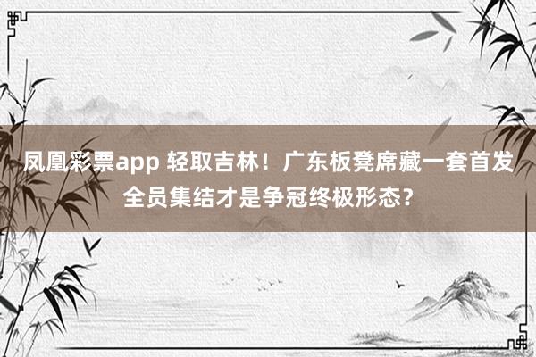 凤凰彩票app 轻取吉林!广东板凳席藏一套首发全员集结才是争冠终极形态?