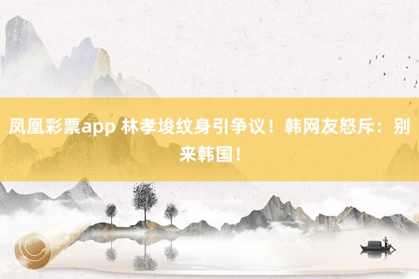 凤凰彩票app 林孝埈纹身引争议!韩网友怒斥:别来韩国!