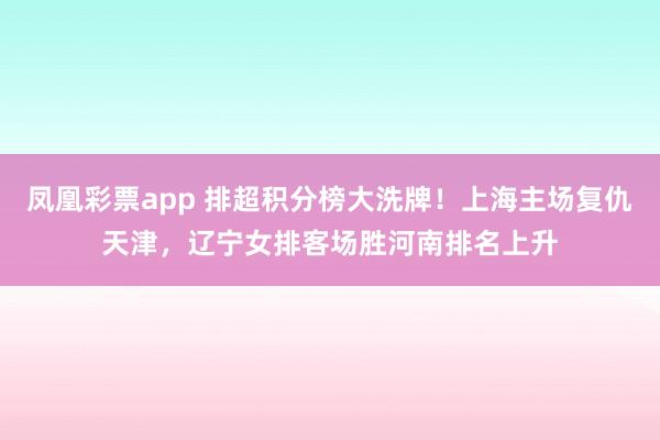 凤凰彩票app 排超积分榜大洗牌!上海主场复仇天津,辽宁女排客场胜河南排名上升