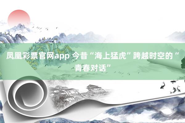 凤凰彩票官网app 今昔“海上猛虎”跨越时空的“青春对话”