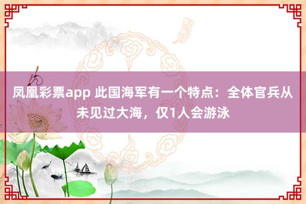 凤凰彩票app 此国海军有一个特点：全体官兵从未见过大海，仅1人会游泳