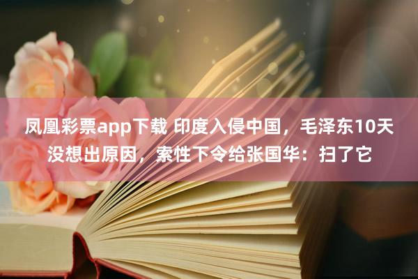 凤凰彩票app下载 印度入侵中国,毛泽东10天没想出原因,索性下令给张国华:扫了它