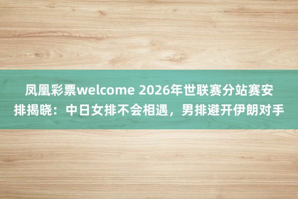 凤凰彩票welcome 2026年世联赛分站赛安排揭晓:中日女排不会相遇,男排避开伊朗对手
