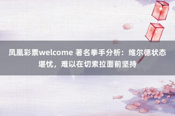 凤凰彩票welcome 著名拳手分析:维尔德状态堪忧,难以在切索拉面前坚持