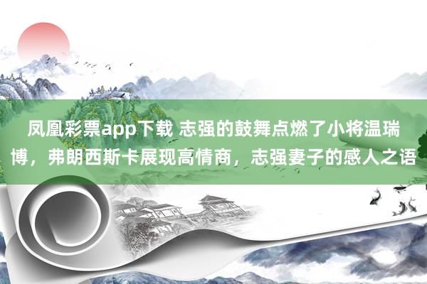凤凰彩票app下载 志强的鼓舞点燃了小将温瑞博,弗朗西斯卡展现高情商,志强妻子的感人之语