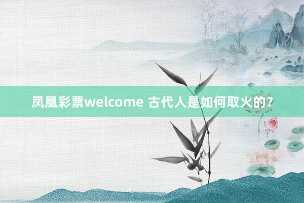 凤凰彩票welcome 古代人是如何取火的？