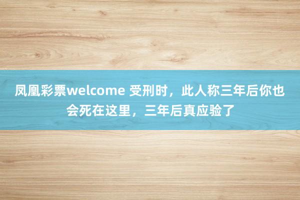 凤凰彩票welcome 受刑时,此人称三年后你也会死在这里,三年后真应验了