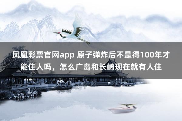 凤凰彩票官网app 原子弹炸后不是得100年才能住人吗，怎么广岛和长崎现在就有人住