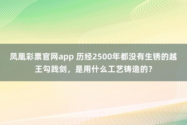 凤凰彩票官网app 历经2500年都没有生锈的越王勾践剑,是用什么工艺铸造的?