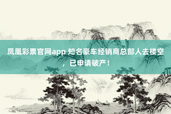 凤凰彩票官网app 知名豪车经销商总部人去楼空，已申请破产！