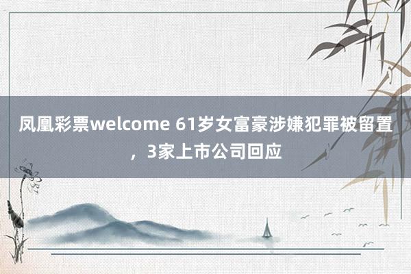 凤凰彩票welcome 61岁女富豪涉嫌犯罪被留置,3家上市公司回应