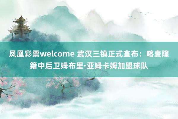 凤凰彩票welcome 武汉三镇正式宣布:喀麦隆籍中后卫姆布里·亚姆卡姆加盟球队