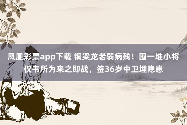 凤凰彩票app下载 铜梁龙老弱病残！囤一堆小将仅韦所为来之即战，签36岁中卫埋隐患
