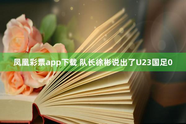 凤凰彩票app下载 队长徐彬说出了U23国足0