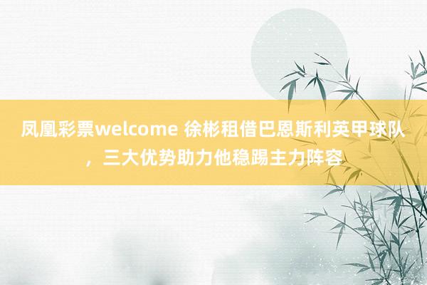 凤凰彩票welcome 徐彬租借巴恩斯利英甲球队,三大优势助力他稳踢主力阵容