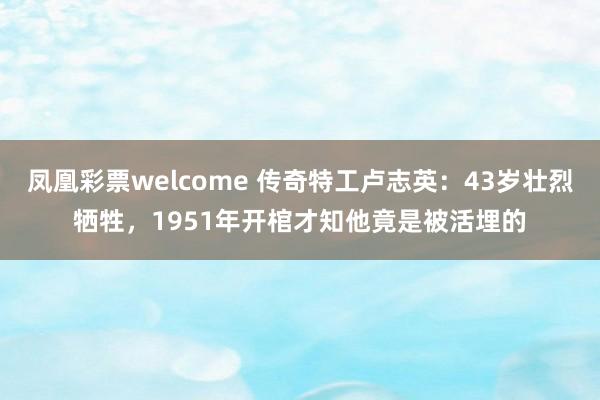 凤凰彩票welcome 传奇特工卢志英：43岁壮烈牺牲，1951年开棺才知他竟是被活埋的