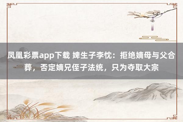 凤凰彩票app下载 婢生子李忱:拒绝嫡母与父合葬,否定嫡兄侄子法统,只为夺取大宗