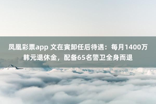 凤凰彩票app 文在寅卸任后待遇:每月1400万韩元退休金,配备65名警卫全身而退