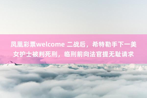 凤凰彩票welcome 二战后，希特勒手下一美女护士被判死刑，临刑前向法官提无耻请求