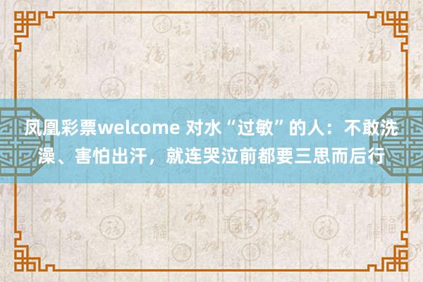 凤凰彩票welcome 对水“过敏”的人:不敢洗澡、害怕出汗,就连哭泣前都要三思而后行