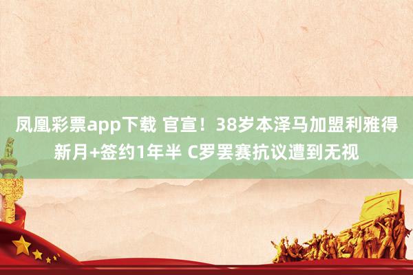 凤凰彩票app下载 官宣!38岁本泽马加盟利雅得新月+签约1年半 C罗罢赛抗议遭到无视