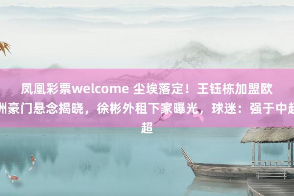 凤凰彩票welcome 尘埃落定！王钰栋加盟欧洲豪门悬念揭晓，徐彬外租下家曝光，球迷：强于中超