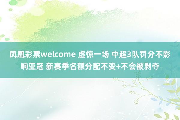凤凰彩票welcome 虚惊一场 中超3队罚分不影响亚冠 新赛季名额分配不变+不会被剥夺