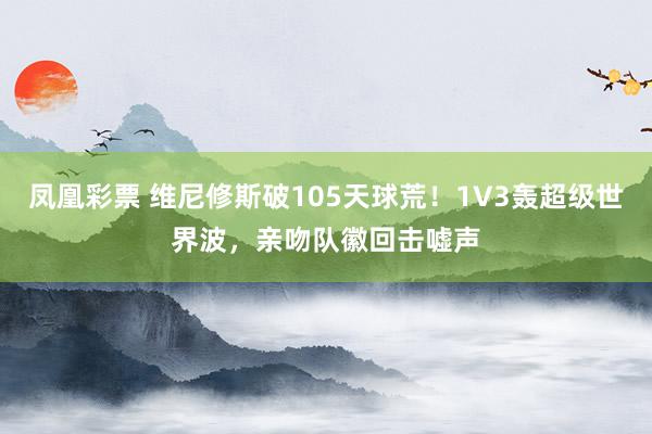 凤凰彩票 维尼修斯破105天球荒！1V3轰超级世界波，亲吻队徽回击嘘声