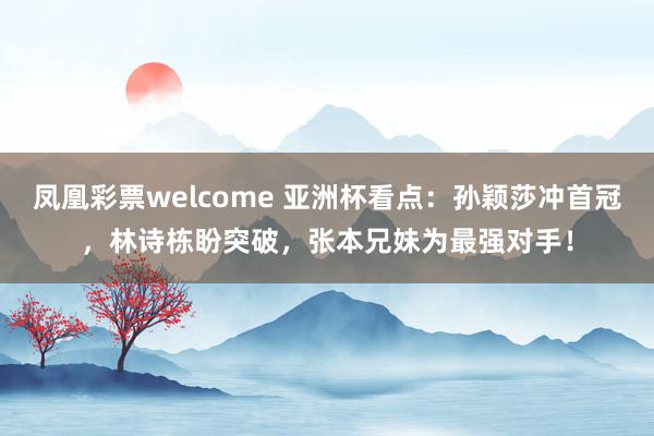 凤凰彩票welcome 亚洲杯看点：孙颖莎冲首冠，林诗栋盼突破，张本兄妹为最强对手！