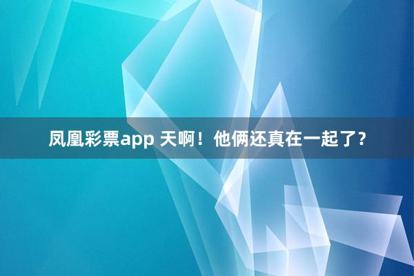 凤凰彩票app 天啊！他俩还真在一起了？