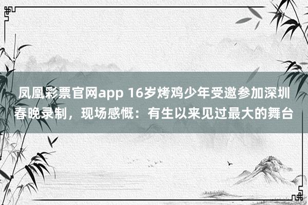 凤凰彩票官网app 16岁烤鸡少年受邀参加深圳春晚录制，现场感慨：有生以来见过最大的舞台