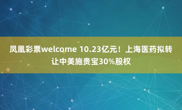 凤凰彩票welcome 10.23亿元！上海医药拟转让中美施贵宝30%股权