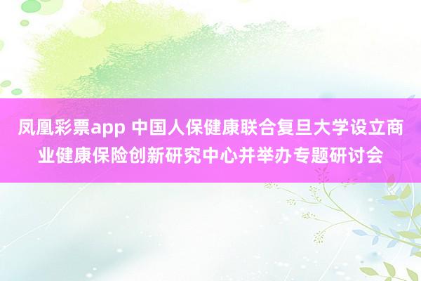 凤凰彩票app 中国人保健康联合复旦大学设立商业健康保险创新研究中心并举办专题研讨会