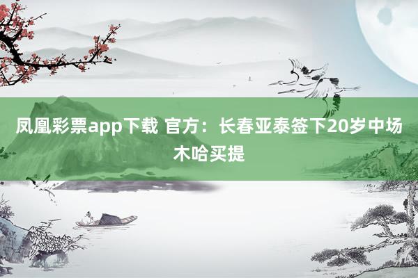 凤凰彩票app下载 官方：长春亚泰签下20岁中场木哈买提