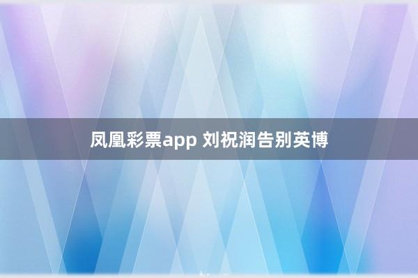 凤凰彩票app 刘祝润告别英博