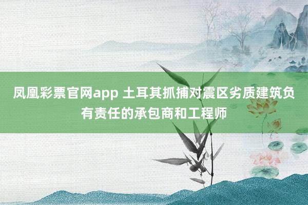 凤凰彩票官网app 土耳其抓捕对震区劣质建筑负有责任的承包商和工程师