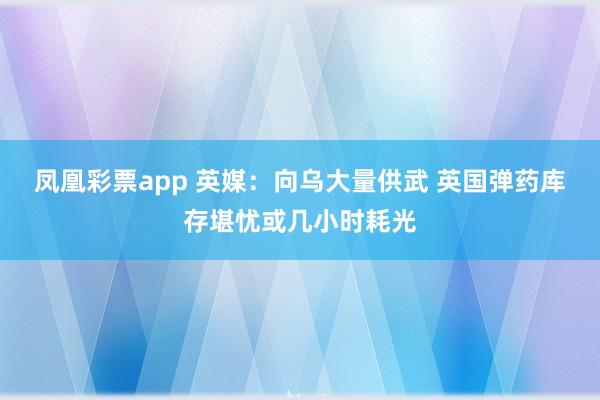 凤凰彩票app 英媒:向乌大量供武 英国弹药库存堪忧或几小时耗光