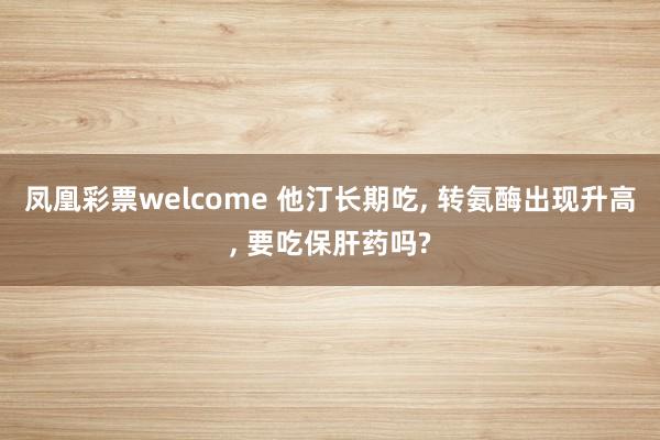 凤凰彩票welcome 他汀长期吃， 转氨酶出现升高， 要吃保肝药吗?