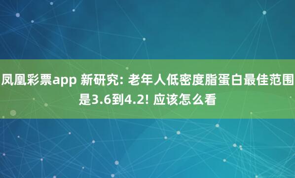 凤凰彩票app 新研究: 老年人低密度脂蛋白最佳范围是3.6到4.2! 应该怎么看