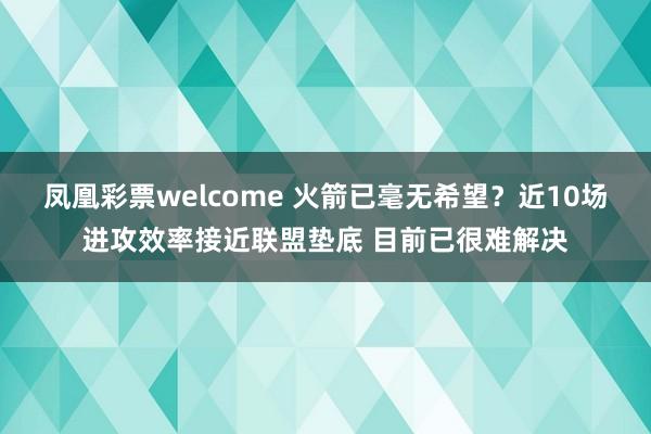 凤凰彩票welcome 火箭已毫无希望？近10场进攻效率接近联盟垫底 目前已很难解决
