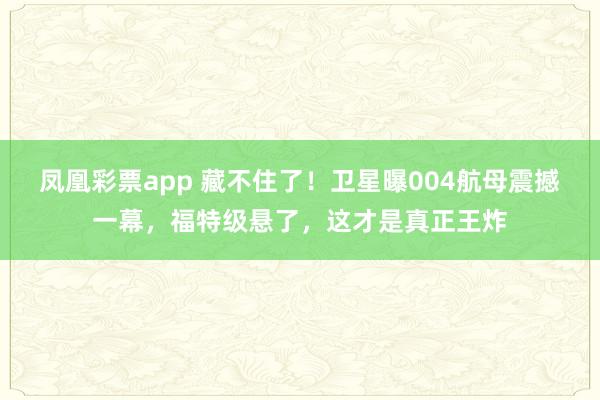 凤凰彩票app 藏不住了！卫星曝004航母震撼一幕，福特级悬了，这才是真正王炸