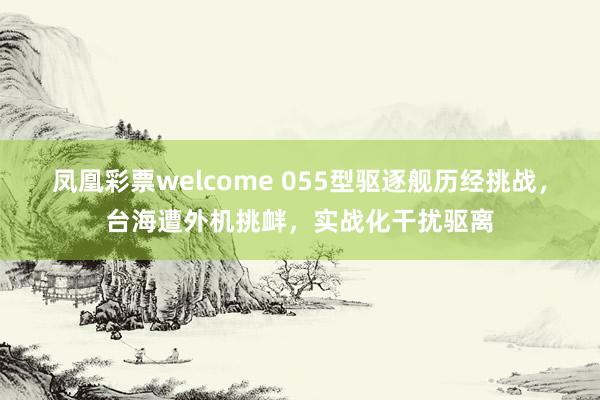 凤凰彩票welcome 055型驱逐舰历经挑战，台海遭外机挑衅，实战化干扰驱离
