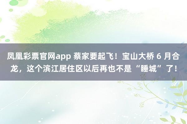 凤凰彩票官网app 蔡家要起飞！宝山大桥 6 月合龙，这个滨江居住区以后再也不是 “睡城” 了！